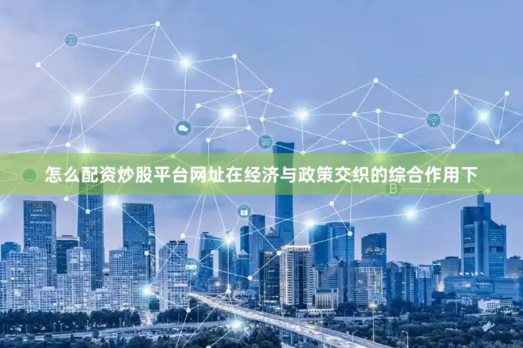 怎么配资炒股平台网址在经济与政策交织的综合作用下