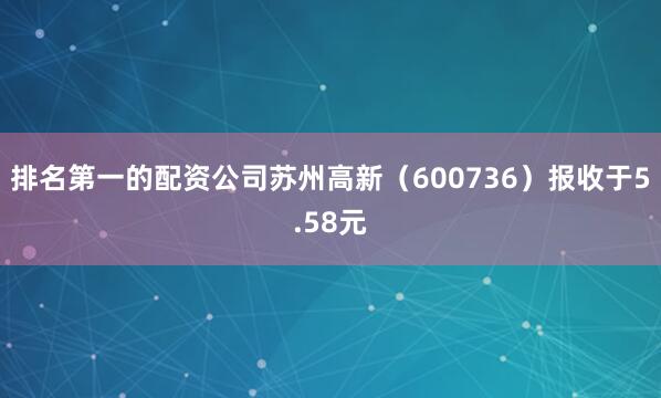 排名第一的配资公司苏州高新（600736）报收于5.58元
