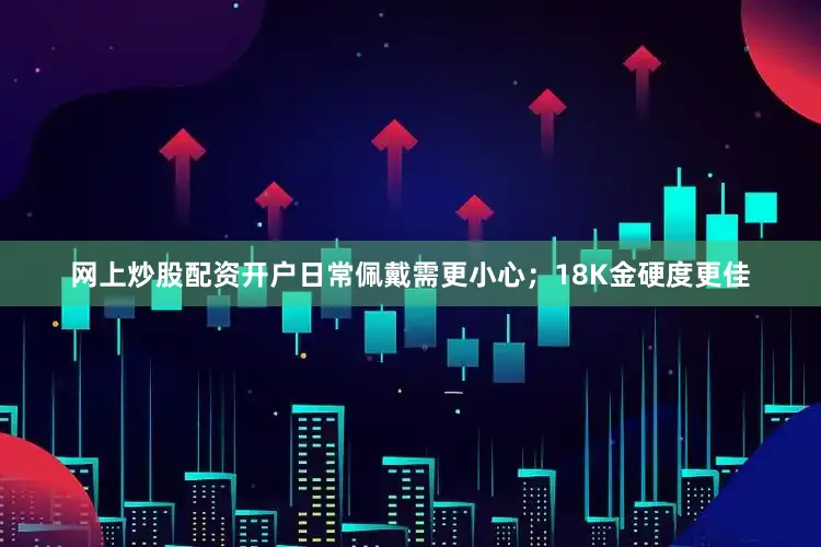 网上炒股配资开户日常佩戴需更小心；18K金硬度更佳