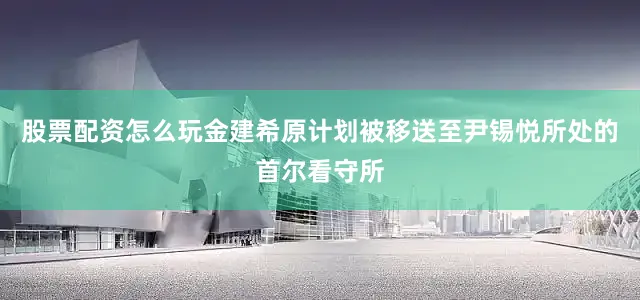 股票配资怎么玩金建希原计划被移送至尹锡悦所处的首尔看守所