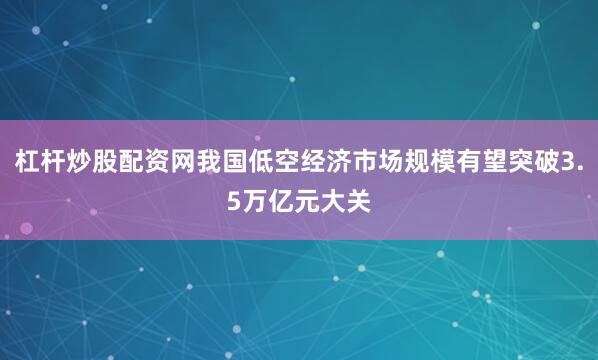 杠杆炒股配资网我国低空经济市场规模有望突破3.5万亿元大关