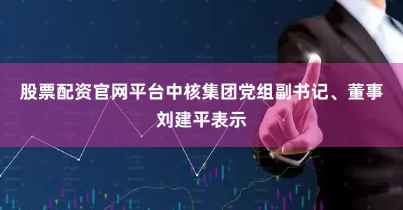 股票配资官网平台　　中核集团党组副书记、董事刘建平表示