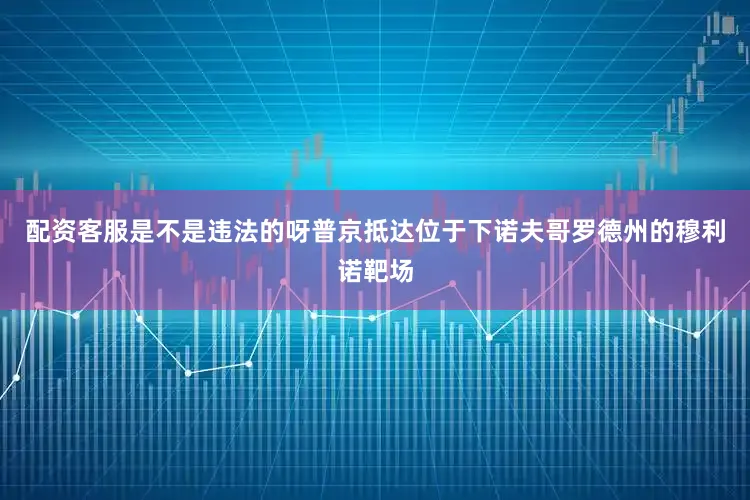 配资客服是不是违法的呀普京抵达位于下诺夫哥罗德州的穆利诺靶场